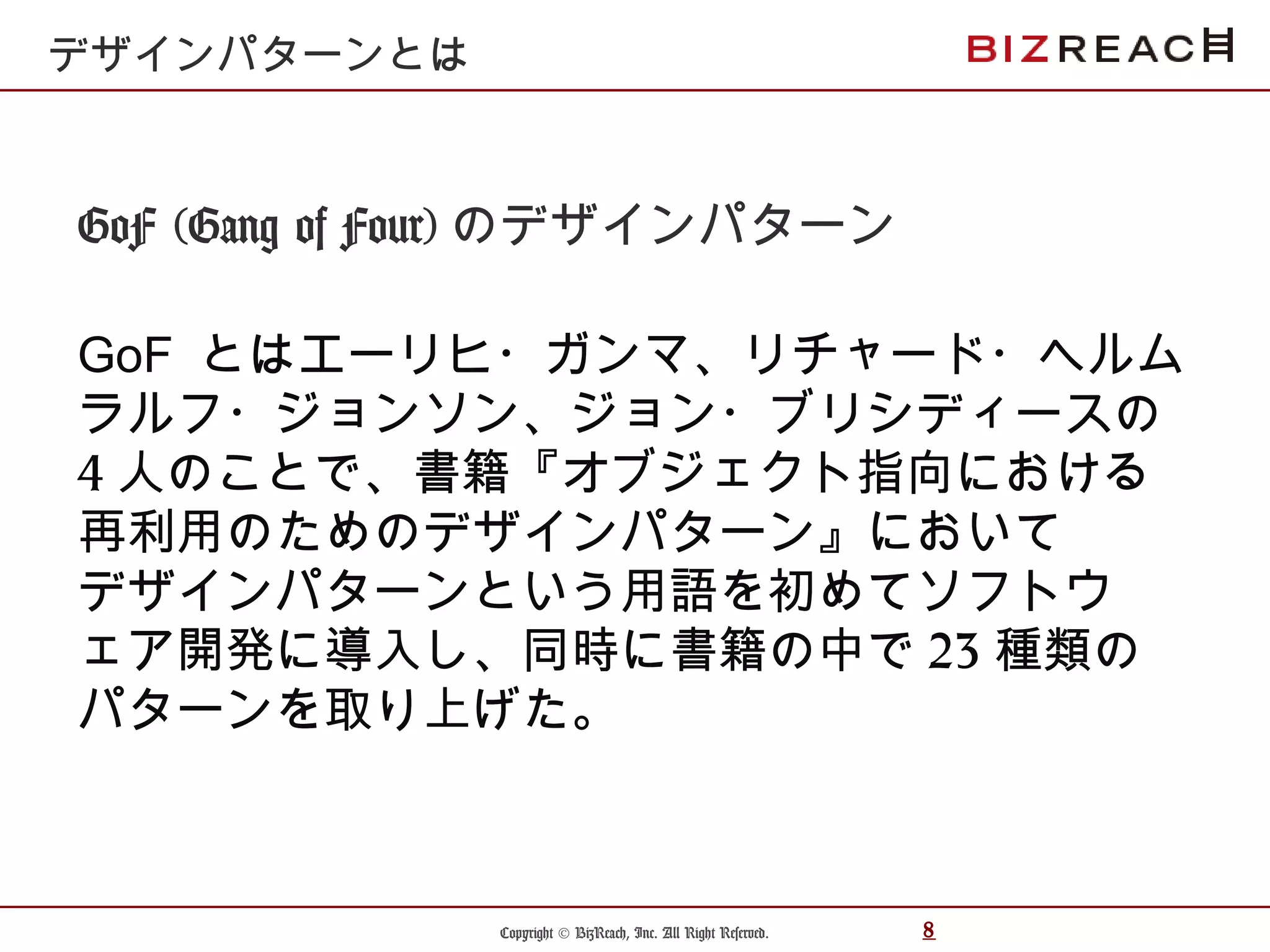 Copyright © BizReach, Inc. All Right Reserved. 8
GoF (Gang of Four) のデザインパターン
GoF とはエーリヒ・ガンマ、リチャード・ヘルム
ラルフ・ジョンソン、ジョン・ブリシディースの
4 人のことで、書籍『オブジェクト指向における
再利用のためのデザインパターン』において
デザインパターンという用語を初めてソフトウ
ェア開発に導入し、同時に書籍の中で 23 種類の
パターンを取り上げた。
デザインパターンとは
 
