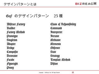 Copyright © BizReach, Inc. All Right Reserved. 10
GoF のデザインパターン　 23 種
Abstract Factory
Builder
Factory Method
Prototype
Singleton
Adapter
Bridge
Composite
Decorator
Facade
Flyweight
Proxy
デザインパターンとは
Chain of Responsibility
Command
Interpreter
Iterator
Mediator
Memento
Observer
State
Strategy
Template Method
Visitor
 