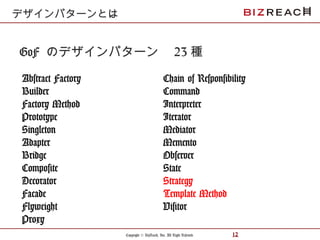 Copyright © BizReach, Inc. All Right Reserved. 12
GoF のデザインパターン　 23 種
Abstract Factory
Builder
Factory Method
Prototype
Singleton
Adapter
Bridge
Composite
Decorator
Facade
Flyweight
Proxy
デザインパターンとは
Chain of Responsibility
Command
Interpreter
Iterator
Mediator
Memento
Observer
State
Strategy
Template Method
Visitor
 