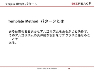 Copyright © BizReach, Inc. All Right Reserved. 18
Template Method パターン
ある処理のおおまかなアルゴリズムをあらかじめ決めて、
そのアルゴリズムの具体的な設計をサブクラスに任せるこ
とで
ある。
Template Method パターンとは
 