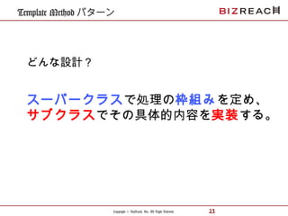 Copyright © BizReach, Inc. All Right Reserved. 23
Template Method パターン
スーパークラスで処理の枠組みを定め、
サブクラスでその具体的内容を実装する。
どんな設計？
 