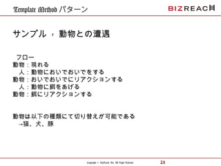 Copyright © BizReach, Inc. All Right Reserved. 24
Template Method パターン
サンプル - 動物との遭遇
フロー
動物：現れる
　人：動物においでおいでをする
動物：おいでおいでにリアクションする
　人：動物に餌をあげる
動物：餌にリアクションする
動物は以下の種類にて切り替えが可能である
　→猫、犬、豚
 