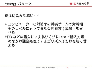 Copyright © BizReach, Inc. All Right Reserved. 31
Strategy パターン
31
例えばこんな感じ・・
◆ コンピューターと対戦する将棋ゲームで対戦相
手のレベルによって異なる打ち方（戦略）をさ
せる
◆EC などの購入にて支払い方法によって購入処理
のなかの課金処理（アルゴリズム）だけを切り替
える
 