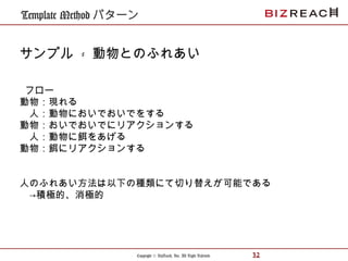 Copyright © BizReach, Inc. All Right Reserved. 32
Template Method パターン
サンプル - 動物とのふれあい
フロー
動物：現れる
　人：動物においでおいでをする
動物：おいでおいでにリアクションする
　人：動物に餌をあげる
動物：餌にリアクションする
人のふれあい方法は以下の種類にて切り替えが可能である
　→積極的、消極的
 