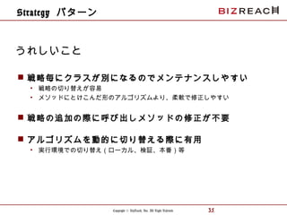 Copyright © BizReach, Inc. All Right Reserved. 35
 戦略毎にクラスが別になるのでメンテナンスしやすい
• 戦略の切り替えが容易
• メソッドにとけこんだ形のアルゴリズムより、柔軟で修正しやすい
 戦略の追加の際に呼び出しメソッドの修正が不要
 アルゴリズムを動的に切り替える際に有用
• 実行環境での切り替え（ローカル、検証、本番）等
うれしいこと
Strategy パターン
 