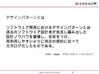 Copyright © BizReach, Inc. All Right Reserved. 6
デザインパターンとは
ソフトウェア開発におけるデザインパターンとは
過去のソフトウェア設計者が発見し編み出した
設計ノウハウを蓄積し、名前をつけ、
再利用しやすいように特定の規約に従って
カタログ化したものである。
引用元： wikipedia 　 デザインパターン ( ソフトウェア )
 