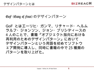 Copyright © BizReach, Inc. All Right Reserved. 8
GoF (Gang of Four) のデザインパターン
GoF とはエーリヒ・ガンマ、リチャード・ヘルム
ラルフ・ジョンソン、ジョン・ブリシディースの
4 人のことで、書籍『オブジェクト指向における
再利用のためのデザインパターン』において
デザインパターンという用語を初めてソフトウ
ェア開発に導入し、同時に書籍の中で 23 種類の
パターンを取り上げた。
デザインパターンとは
 