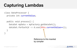 © Copyright Azul Systems 2017
Capturing Lambdas
7
class DataProcessor {
private int currentValue;
public void process() {
DataSet myData = myFactory.getDataSet();
dataSet.forEach(d -> d.use(this.currentValue++));
}
}
Reference to this inserted
by compiler
 