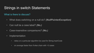 Strings in switch Statements
What is there to discuss?
• What does switching on a null do? (NullPointerException)
• Can null be a case label? (No.)
• Case-insensitive comparisons? (No.)
• Implementation
• relies on a particular algorithm be used for String.hashCode
• on average faster than if-else chain with >3 cases
 