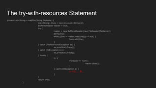 private List<String> readFile(String fileName) {
List<String> lines = new ArrayList<String>();
BufferedReader reader = null;
try {
reader = new BufferedReader(new FileReader(fileName));
String line;
while ((line = reader.readLine()) != null) {
lines.add(line);
}
} catch (FileNotFoundException ex) {
ex.printStackTrace();
} catch (IOException ex) {
ex.printStackTrace();
} finally {
try {
if (reader != null) {
reader.close();
}
} catch (IOException e) {
// 이건..... 쫌...
}
}
return lines;
}
The try-with-resources Statement
 