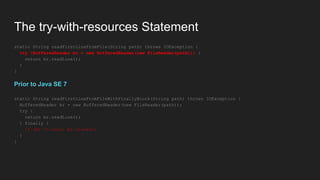 The try-with-resources Statement
static String readFirstLineFromFile(String path) throws IOException {
try (BufferedReader br = new BufferedReader(new FileReader(path))) {
return br.readLine();
}
}
Prior to Java SE 7
static String readFirstLineFromFileWithFinallyBlock(String path) throws IOException {
BufferedReader br = new BufferedReader(new FileReader(path));
try {
return br.readLine();
} finally {
if (br != null) br.close();
}
}
 