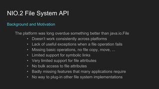 NIO.2 File System API
Background and Motivation
The platform was long overdue something better than java.io.File
• Doesn’t work consistently across platforms
• Lack of useful exceptions when a file operation fails
• Missing basic operations, no file copy, move, ...
• Limited support for symbolic links
• Very limited support for file attributes
• No bulk access to file attributes
• Badly missing features that many applications require
• No way to plug-in other file system implementations
 
