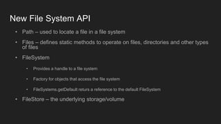 New File System API
• Path – used to locate a file in a file system
• Files – defines static methods to operate on files, directories and other types
of files
• FileSystem
• Provides a handle to a file system
• Factory for objects that access the file system
• FileSystems.getDefault returs a reference to the default FileSystem
• FileStore – the underlying storage/volume
 