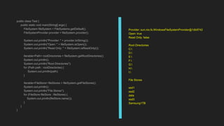 public class Test {
public static void main(String[] args) {
FileSystem fileSystem = FileSystems.getDefault();
FileSystemProvider provider = fileSystem.provider();
System.out.println("Provider: " + provider.toString());
System.out.println("Open: " + fileSystem.isOpen());
System.out.println("Read Only: " + fileSystem.isReadOnly());
Iterable<Path> rootDirectories = fileSystem.getRootDirectories();
System.out.println();
System.out.println("Root Directories");
for (Path path : rootDirectories) {
System.out.println(path);
}
Iterable<FileStore> fileStores = fileSystem.getFileStores();
System.out.println();
System.out.println("File Stores");
for (FileStore fileStore : fileStores) {
System.out.println(fileStore.name());
}
}
}
Provider: sun.nio.fs.WindowsFileSystemProvider@1db9742
Open: true
Read Only: false
Root Directories
C:
D:
E:
F:
G:
H:
I:
File Stores
ssd1
ssd2
data
ssd3
Samsung1TB
 