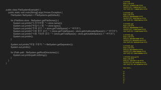 public class FileSystemExampleV {
public static void main(String[] args) throws Exception {
FileSystem fileSystem = FileSystems.getDefault();
for (FileStore store : fileSystem.getFileStores()) {
System.out.println("드라이버명: " + store.name());
System.out.println("파일시스템: " + store.type());
System.out.println("전체 공간: " + store.getTotalSpace() + " 바이트");
System.out.println("사용 중인 공간: " + (store.getTotalSpace() - store.getUnallocatedSpace()) + " 바이트");
System.out.println("사용 가능한 공간: " + (store.getTotalSpace() - store.getUsableSpace()) + " 바이트");
System.out.println();
}
System.out.println("파일 구분자: " + fileSystem.getSeparator());
System.out.println();
for (Path path : fileSystem.getRootDirectories()) {
System.out.println(path.toString());
}
}
}
드라이버명:
파일시스템: NTFS
전체 공간: 127666221056 바이트
사용 중인 공간: 114883612672 바이트
사용 가능한 공간: 114883612672 바이트
드라이버명: ssd1
파일시스템: NTFS
전체 공간: 256058060800 바이트
사용 중인 공간: 193507590144 바이트
사용 가능한 공간: 193507590144 바이트
드라이버명: ssd2
파일시스템: NTFS
전체 공간: 256058060800 바이트
사용 중인 공간: 114384744448 바이트
사용 가능한 공간: 114384744448 바이트
드라이버명: data
파일시스템: NTFS
전체 공간: 2000396742656 바이트
사용 중인 공간: 953533616128 바이트
사용 가능한 공간: 953533616128 바이트
드라이버명: ssd3
파일시스템: NTFS
전체 공간: 500104687616 바이트
사용 중인 공간: 239441858560 바이트
사용 가능한 공간: 239441858560 바이트
드라이버명: Samsung1TB
파일시스템: NTFS
전체 공간: 1000194011136 바이트
사용 중인 공간: 841152049152 바이트
사용 가능한 공간: 841152049152 바이트
파일 구분자: 
C:
D:
E:
F:
G:
H:
I:
 
