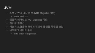 JVM
• 스택 기반의 가상 머신 (NOT Register 기반)
• Dalvik VM은???
• 심볼릭 레퍼런스(NOT Address 기반)
• 가비지 컬렉션
• 기본 자료형을 명확하게 정의해 플랫폼 독립성 보장
• 네트워크 바이트 순서
• Little endian vs Big endian
 