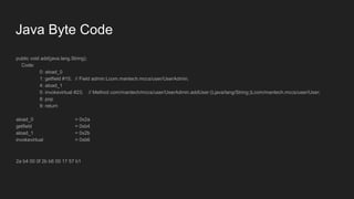 Java Byte Code
public void add(java.lang.String);
Code:
0: aload_0
1: getfield #15; // Field admin:Lcom.mantech.mccs/user/UserAdmin;
4: aload_1
5: invokevirtual #23; // Method com/mantech/mccs/user/UserAdmin.addUser:(Ljava/lang/String;)Lcom/mantech.mccs/user/User;
8: pop
9: return
aload_0 = 0x2a
getfield = 0xb4
aload_1 = 0x2b
invokevirtual = 0xb6
2a b4 00 0f 2b b6 00 17 57 b1
 