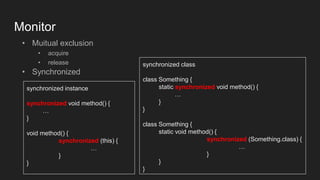 Monitor
• Muitual exclusion
• acquire
• release
• Synchronized
synchronized instance
synchronized void method() {
…
}
void method() {
synchronized (this) {
…
}
}
synchronized class
class Something {
static synchronized void method() {
…
}
}
class Something {
static void method() {
synchronized (Something.class) {
…
}
}
}
 