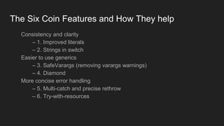 The Six Coin Features and How They help
Consistency and clarity
– 1. Improved literals
– 2. Strings in switch
Easier to use generics
– 3. SafeVarargs (removing varargs warnings)
– 4. Diamond
More concise error handling
– 5. Multi-catch and precise rethrow
– 6. Try-with-resources
 