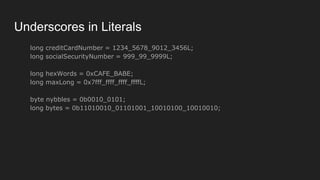 Underscores in Literals
long creditCardNumber = 1234_5678_9012_3456L;
long socialSecurityNumber = 999_99_9999L;
long hexWords = 0xCAFE_BABE;
long maxLong = 0x7fff_ffff_ffff_ffffL;
byte nybbles = 0b0010_0101;
long bytes = 0b11010010_01101001_10010100_10010010;
 