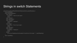 Strings in switch Statements
public String getTypeOfDayWithSwitchStatement(String dayOfWeekArg) {
String typeOfDay;
switch (dayOfWeekArg) {
case "Monday":
typeOfDay = "Start of work week";
break;
case "Tuesday":
case "Wednesday":
case "Thursday":
typeOfDay = "Midweek";
break;
case "Friday":
typeOfDay = "End of work week";
break;
case "Saturday":
case "Sunday":
typeOfDay = "Weekend";
break;
default:
throw new IllegalArgumentException("Invalid day of the week: " + dayOfWeekArg);
}
return typeOfDay;
}
 