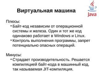 Виртуальная машина
Плюсы:

Байт-код независим от операционной
системы и железа. Один и тот же код
одинаково работает в Windows и Linux.

Контроль выполнения программы, запрет
потенциально опасных операций.
Минусы:

Страдает производительность. Решается
компиляцией байт-кода в машинный код,
так называемая JIT-компиляция.
 