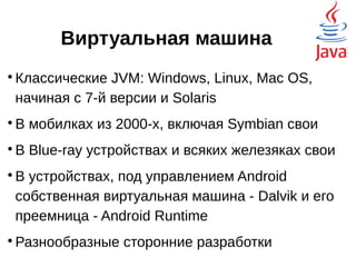 Виртуальная машина

Классические JVM: Windows, Linux, Mac OS,
начиная с 7-й версии и Solaris

В мобилках из 2000-х, включая Symbian свои

В Blue-ray устройствах и всяких железяках свои

В устройствах, под управлением Android
собственная виртуальная машина - Dalvik и его
преемница - Android Runtime

Разнообразные сторонние разработки
 