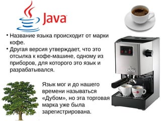 
Название языка происходит от марки
кофе.

Другая версия утверждает, что это
отсылка к кофе-машине, одному из
приборов, для которого это язык и
разрабатывался.
Язык мог и до нашего
времени называться
«Дубом», но эта торговая
марка уже была
зарегистрирована.
 