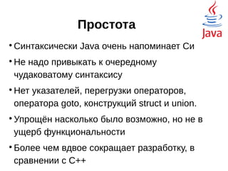 Простота

Синтаксически Java очень напоминает Си

Не надо привыкать к очередному
чудаковатому синтаксису

Нет указателей, перегрузки операторов,
оператора goto, конструкций struct и union.

Упрощён насколько было возможно, но не в
ущерб функциональности

Более чем вдвое сокращает разработку, в
сравнении с C++
 