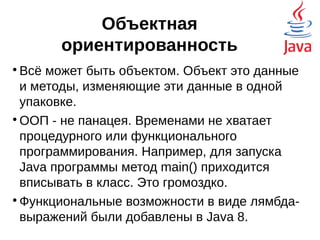 Объектная
ориентированность

Всё может быть объектом. Объект это данные
и методы, изменяющие эти данные в одной
упаковке.

ООП - не панацея. Временами не хватает
процедурного или функционального
программирования. Например, для запуска
Java программы метод main() приходится
вписывать в класс. Это громоздко.

Функциональные возможности в виде лямбда-
выражений были добавлены в Java 8.
Существительное, глагол
 