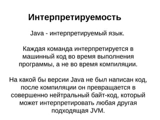 Интерпретируемость
Java - интерпретируемый язык.
Каждая команда интерпретируется в
машинный код во время выполнения
программы, а не во время компиляции.
На какой бы версии Java не был написан код,
после компиляции он превращается в
совершенно нейтральный байт-код, который
может интерпретировать любая другая
подходящая JVM.
 