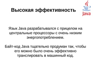 Высокая эффективность
Язык Java разрабатывался с прицелом на
центральные процессоры с очень низким
энергопотреблением.
Байт-код Java тщательно продуман так, чтобы
его можно было очень эффективно
транслировать в машинный код.
Современные компиляторы, JIT
 