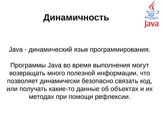 Динамичность
Java - динамический язык программирования.
Программы Java во время выполнения могут
возвращать много полезной информации, что
позволяет динамически безопасно связать код,
или получать какие-то данные об объектах и их
методах при помощи рефлексии.
 