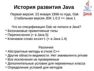 История развития Java
Первая версия: 23 января 1996-го года, Oak
Стабильная версия JDK 1.0.2 == Java 1
Что из спецификации Oak не попало в Java?

Беззнаковые примитивные типы

Перечисления (+ в Java 5)

Ключевое слово assert (+ в Java 1.4)
Различия:

Абстрактные методы в стиле C++

Другие области видимости. Нет эквивалента private

Все исключения не проверяемые

Дополнительные условия для переменных класса

Определение условий для методов notnull
 