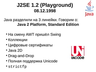 J2SE 1.2 (Playground)
08.12.1998
Java разделили на 3 линейки. Говорим о:
Java 2 Platform, Standard Edition

На смену AWT пришёл Swing

Инфраструктура коллекций

Цифровые сертификаты

Java 2D

Drag-and-Drop

Полная поддержка Unicode

strictfp
 