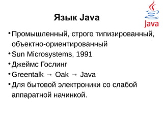 Язык Java

Промышленный, строго типизированный,
объектно-ориентированный

Sun Microsystems, 1991

Джеймс Гослинг

Greentalk → Oak → Java

Для бытовой электроники со слабой
аппаратной начинкой.
 