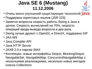 Java SE 6 (Mustang)
11.12.2006

Очень много улучшений существующих технологий

Поддержка скриптовых языков (JSR 223)

Заметно возросла скорость работы Swing и Java в
целом. Скорость вычислений на 70%, скорость
операций ввода-вывода возросла в два раза.

Swing лучше дружит с OpenGL и DirectX, поддержка GIF

JAX-WS - Java API for XML Web Services

Java Compiler API

Java HTTP Server

JAXB 2.0 и парсер StAX

Коллекции: новые интерфейсы Deque, BlockingDeque,
NavigableSet, NavigableMap, ConcurrentNavigableMap с
несколькими реализациями, несколько новых методов
класса Collections
 
