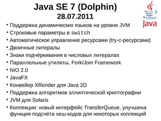 Java SE 7 (Dolphin)
28.07.2011

Поддержка динамических языков на уровне JVM

Строковые параметры в switch

Автоматическое управление ресурсами (try-с-ресурсами)

Двоичные литералы

Знаки подчёркивания в числовых литералах

Параллельные утилиты, Fork/Join Framework

NIO 2.0

JavaFX

Конвейер XRender для Java 2D

Поддержка алгоритмов эллиптической криптографии

JVM для Solaris

Коллекции: новый интерфейс TransferQueue, улучшена
функция подсчёта хеш-кодов для некоторых коллекций
 
