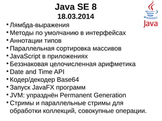 Java SE 8
18.03.2014

Лямбда-выражения

Методы по умолчанию в интерфейсах

Аннотации типов

Параллельная сортировка массивов

JavaScript в приложениях

Беззнаковая целочисленная арифметика

Date and Time API

Кодер/декодер Base64

Запуск JavaFX программ

JVM: упразднён Permanent Generation

Стримы и параллельные стримы для
обработки коллекций, совокупные операции.
 