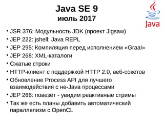 Java SE 9
июль 2017

JSR 376: Модульность JDK (проект Jigsaw)

JEP 222: jshell: Java REPL

JEP 295: Компиляция перед исполнением «Graal»

JEP 268: XML-каталоги

Сжатые строки

HTTP-клиент с поддержкой HTTP 2.0, веб-сокетов

Обновление Process API для лучшего
взаимодействия с не-Java процессами

JEP 266: повезёт - увидим реактивные стримы

Так же есть планы добавить автоматический
параллелизм с OpenCL
 