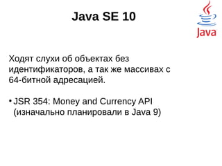 Java SE 10
Ходят слухи об объектах без
идентификаторов, а так же массивах с 64-
битной адресацией.
●
JSR 354: Money and Currency API
(изначально планировали в Java 9)
 