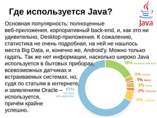 Другая статистика

Самые продаваемые книги: Java, JavaScript, C#

По результатам опроса программистов, текущие и
предпочитаемые языки: Java, C#, JavaScript

Можно рассмотреть с десяток рейтингов в табличном виде,
но это будет скучно.
Java за первые несколько лет своего развития стремительно
ворвался в тройку лидеров и до сих пор достаточно
уверенно держит свои позиции, возможно, даже и первое
место. И это при том, что Desktop направление не получило
должного развития, хотя, имеются и шедевры: Eclipse, IntelliJ
Idea, NetBeans, и, хит всех времён и
народов - Minecraft. Технология
апплетов вообще мертва, а новые и
востребованные возможности если
и появляются, то с задержками.
 