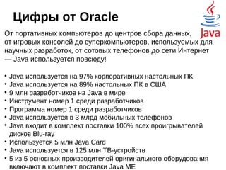 Где используется Java?
Основная популярность: полноценные
веб-приложения, корпоративный back-end, и, как это ни
удивительно, Desktop-приложения. К сожалению,
статистика не очень подробная, на ней не нашлось
места Big Data, и, конечно же, Android'у. Можно только
гадать. Так же нет информации, насколько широко Java
используется в бытовых приборах,
всевозможных датчиках и
встраиваемых системах, но,
судя по статьям в интернете,
и заявлениям Oracle –
используется,
причём крайне
успешно.
 