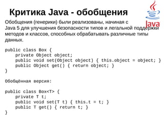 Критика Java
Следование принципу «написано однажды —
работает везде», а так же строгое соблюдение
обратной совместимости привело к тому, что
в Java не так просто вносить какие-то
новшества. На практике, даже самая
замечательная идея либо не полностью
реализуется, либо реализуется через какие-то
костыли. Например:
 