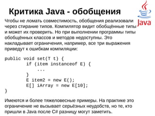 Критика Java - обобщения
Обобщения (генерики) были реализованы, начиная с
Java 5 для улучшения безопасности типов и легальной поддержки
методов и классов, способных обрабатывать различные типы
данных.
public class Box {
private Object object;
public void set(Object object) { this.object = object; }
public Object get() { return object; }
}
Обобщённая версия:
public class Box<T> {
private T t;
public void set(T t) { this.t = t; }
public T get() { return t; }
}
 