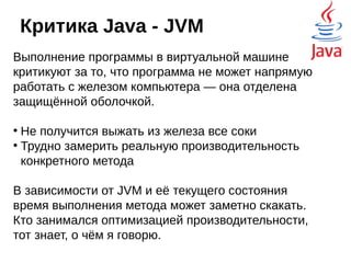 Критика Java - ООП
Объектная ориентированность это здорово, но
есть и другие парадигмы программирования,
например, функциональное программирование.
Функциональщики критикуют Java за то, что в
объекте нельзя подменять методы, или передавать
методы в качестве параметров. В Java 8 наконец-то
были введены Лямбда-функции (неофициально их
называют замыканиями), то есть, появилась
возможность отвязать данные от обслуживающих их
методов. Но опять же, реализация оставляет желать
лучшего — код для работы с лямбдами может быть
очень громоздким.
 