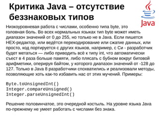 Критика Java - JVM
Выполнение программы в виртуальной машине
критикуют за то, что программа не может напрямую
работать с железом компьютера — она отделена
защитной оболочкой.
●
Не получится выжать из железа все соки
●
Трудно замерить реальную производительность
конкретного метода
В зависимости от JVM и её текущего состояния
время выполнения метода может заметно скакать.
Кто занимался оптимизацией производительности,
тот знает, о чём я говорю.
 