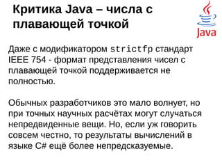 Критика Java - JVM
Отчасти это не так. Компилятор старается выжимать
из железа всё возможное, а если уж очень надо
нативную поддержку, то это можно реализовать, но
придётся писать нативный код для каждой целевой
платформы, что накладно. Но для Java уже есть
библиотеки, позволяющие задействовать
вычисления на видеокарте и писать
производительные игры.
 