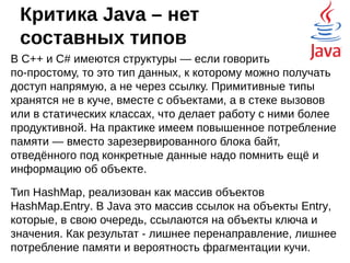 Критика Java – числа с
плавающей точкой
Даже с модификатором strictfp стандарт
IEEE 754 - формат представления чисел с
плавающей точкой поддерживается не
полностью.
Обычных разработчиков это мало волнует, но
при точных научных расчётах могут случаться
непредвиденные вещи. Но, если уж говорить
совсем честно, то результаты вычислений в
языке C# ещё более непредсказуемые.
 