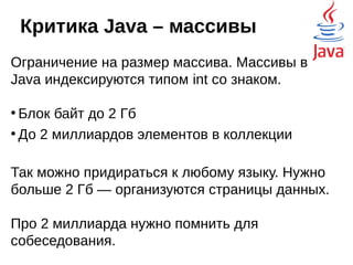 Критика Java – запрет на
перегрузку операторов
У обычного разработчика желание назначить
какому-нибудь оператору, например,
оператору сложения другой функционал не
возникнет.
Запрет на перегрузку операторов идёт только
на пользу. Кто писал код в Си, тот помнит, к
чему приводят подобные манипуляции.
Такой код трудно поддерживать и он чреват
ошибками.
 